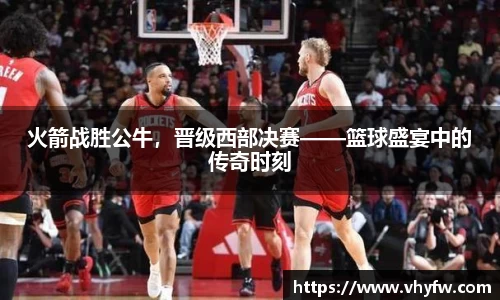 火箭战胜公牛，晋级西部决赛——篮球盛宴中的传奇时刻