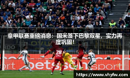 意甲联赛重磅消息：国米签下巴黎双星，实力再度巩固！