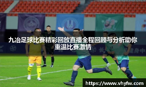 九冶足球比赛精彩回放直播全程回顾与分析助你重温比赛激情