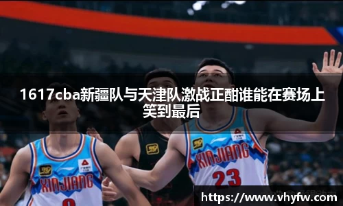 1617cba新疆队与天津队激战正酣谁能在赛场上笑到最后