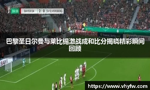 巴黎圣日尔曼与莱比锡激战成和比分揭晓精彩瞬间回顾