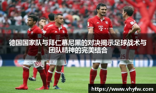 德国国家队与拜仁慕尼黑的对决揭示足球战术与团队精神的完美结合
